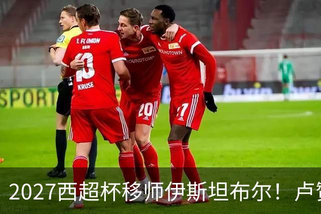 2027西超杯移师伊斯坦布尔！卢赞：西超杯潜在受众超过一亿人